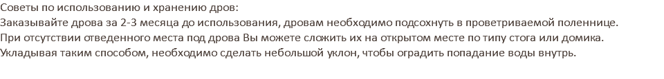 Советы по использованию и хранению дров: Заказывайте дрова за 2-3 месяца до использования, дровам необходимо подсохнуть в проветриваемой поленнице. При отсутствии отведенного места под дрова Вы можете сложить их на открытом месте по типу стога или домика. Укладывая таким способом, необходимо сделать небольшой уклон, чтобы оградить попадание воды внутрь.